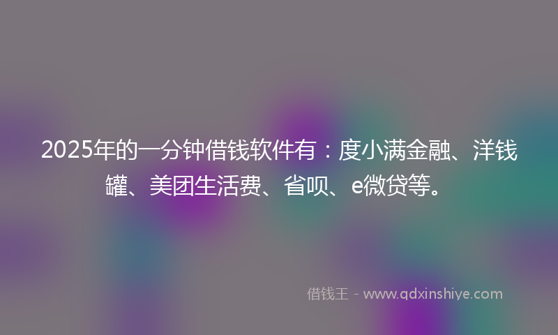 2025年的一分钟借钱软件有：度小满金融、洋钱罐、美团生活费、省呗、e微贷等。