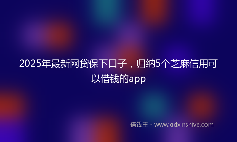 2025年最新网贷保下口子，归纳5个芝麻信用可以借钱的app