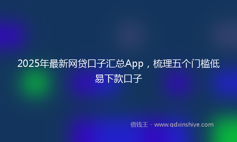 2025年最新网贷口子汇总App，梳理五个门槛低易下款口子