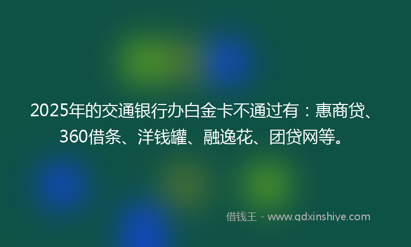 2025年的交通银行办白金卡不通过有：惠商贷、360借条、洋钱罐、融逸花、团贷网等。