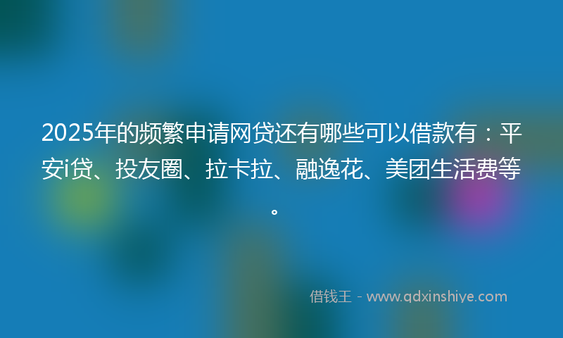 2025年的频繁申请网贷还有哪些可以借款有：平安i贷、投友圈、拉卡拉、融逸花、美团生活费等。