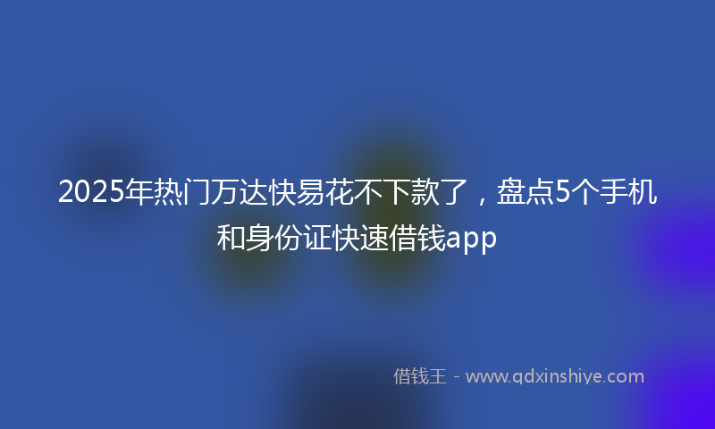 2025年热门万达快易花不下款了，盘点5个手机和身份证快速借钱app
