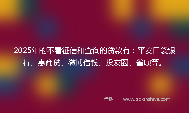 2025年的不看征信和查询的贷款有：平安口袋银行、惠商贷、微博借钱、投友圈、省呗等。