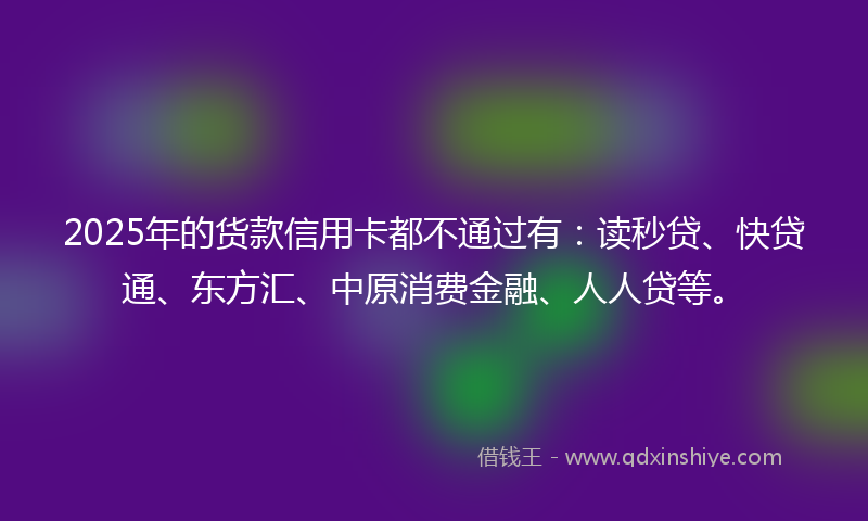 2025年的货款信用卡都不通过有：读秒贷、快贷通、东方汇、中原消费金融、人人贷等。