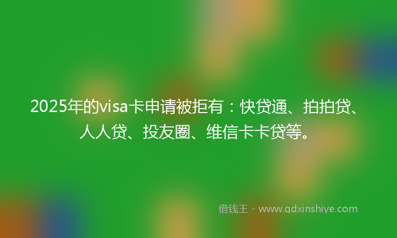 2025年的visa卡申请被拒有：快贷通、拍拍贷、人人贷、投友圈、维信卡卡贷等。