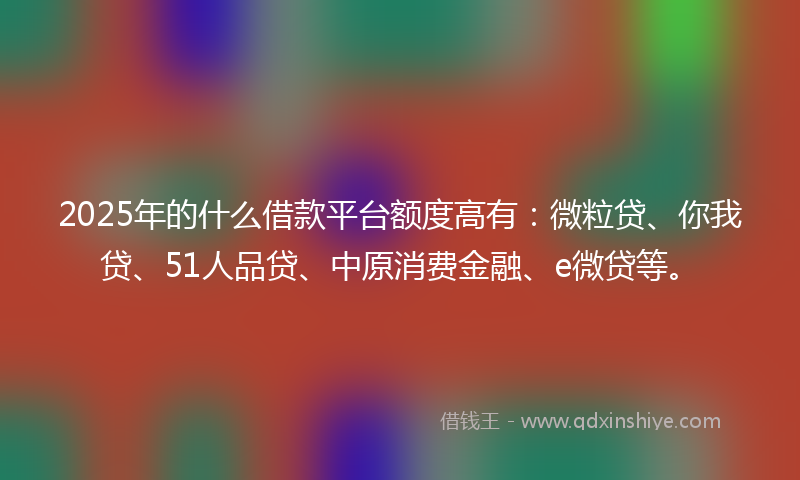 2025年的什么借款平台额度高有：微粒贷、你我贷、51人品贷、中原消费金融、e微贷等。