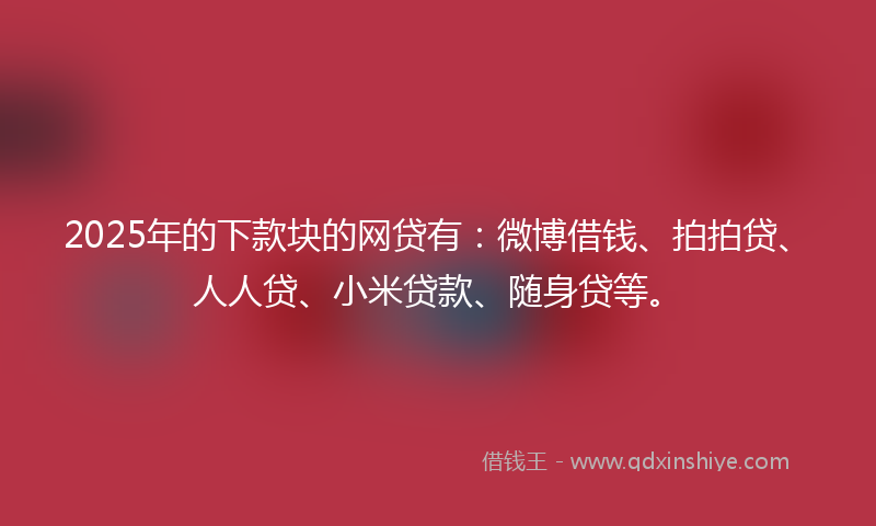 2025年的下款块的网贷有：微博借钱、拍拍贷、人人贷、小米贷款、随身贷等。