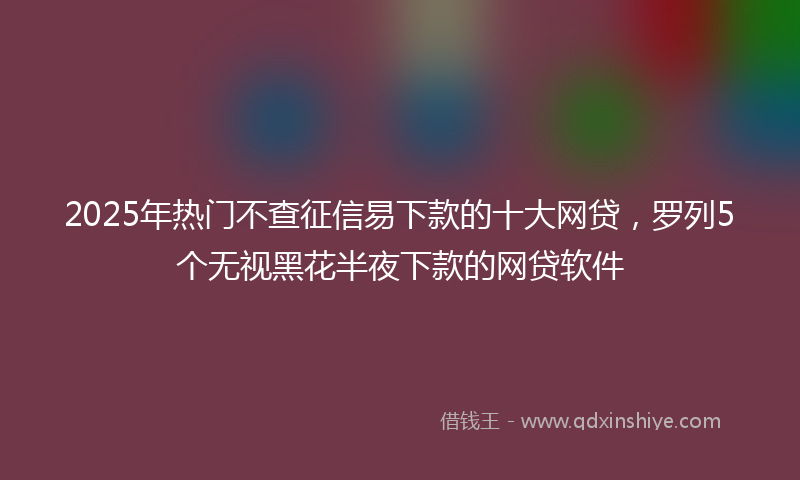 2025年热门不查征信易下款的十大网贷，罗列5个无视黑花半夜下款的网贷软件