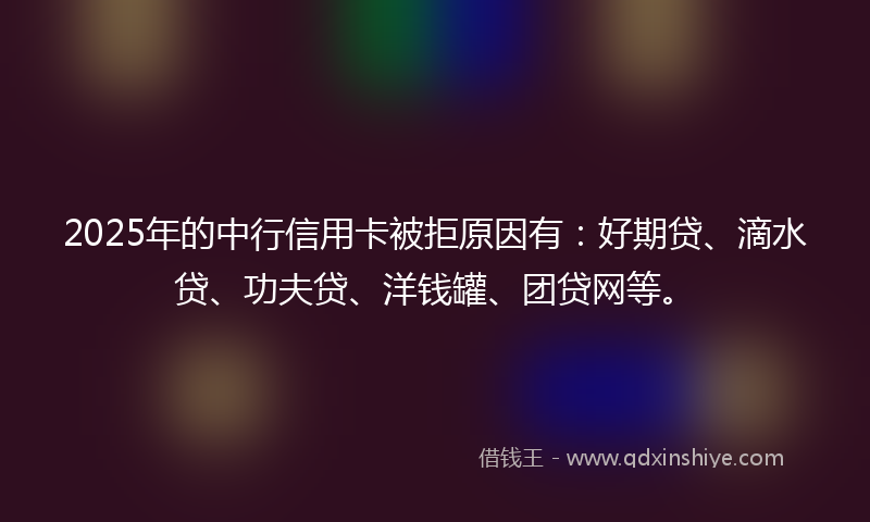 2025年的中行信用卡被拒原因有：好期贷、滴水贷、功夫贷、洋钱罐、团贷网等。