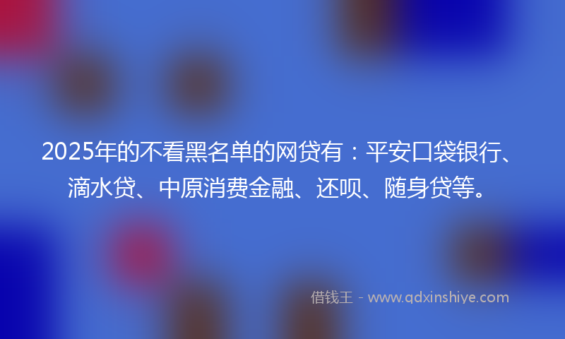 2025年的不看黑名单的网贷有：平安口袋银行、滴水贷、中原消费金融、还呗、随身贷等。