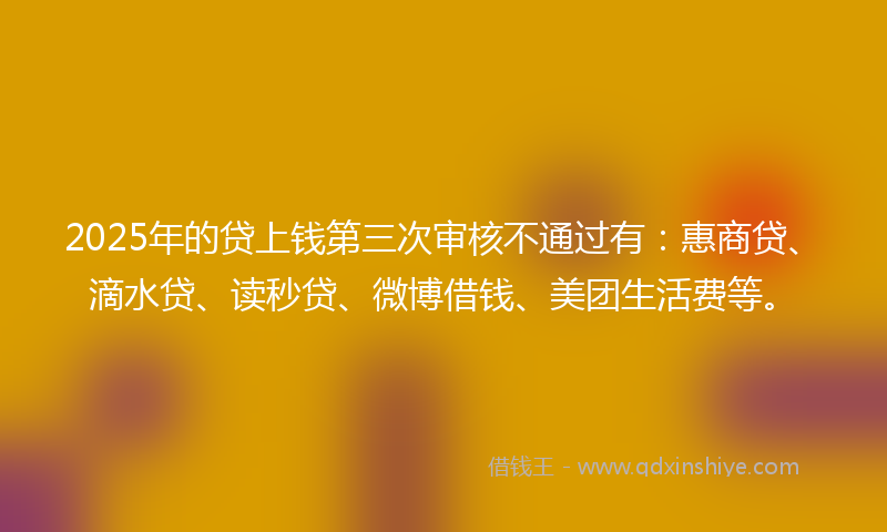 2025年的贷上钱第三次审核不通过有：惠商贷、滴水贷、读秒贷、微博借钱、美团生活费等。
