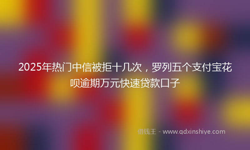 2025年热门中信被拒十几次，罗列五个支付宝花呗逾期万元快速贷款口子