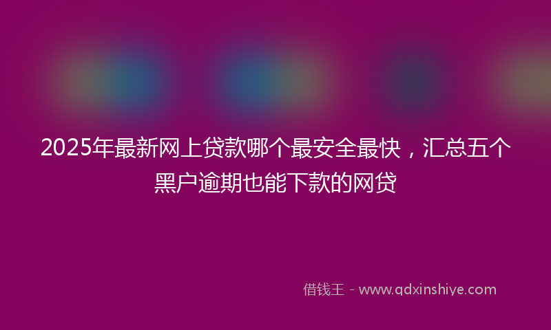 2025年最新网上贷款哪个最安全最快，汇总五个黑户逾期也能下款的网贷