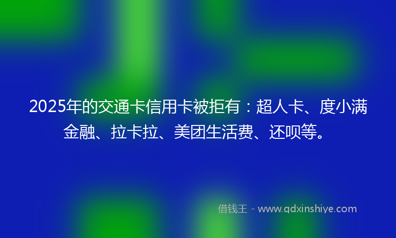 2025年的交通卡信用卡被拒有：超人卡、度小满金融、拉卡拉、美团生活费、还呗等。