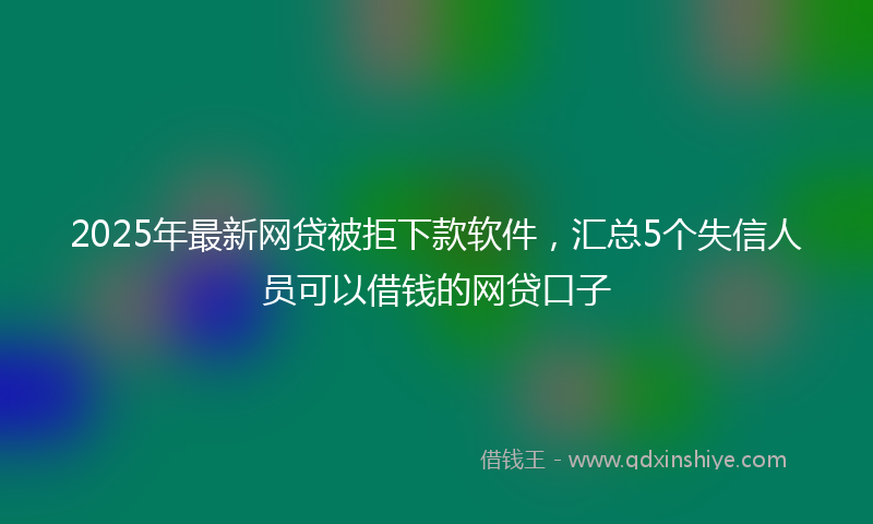 2025年最新网贷被拒下款软件，汇总5个失信人员可以借钱的网贷口子