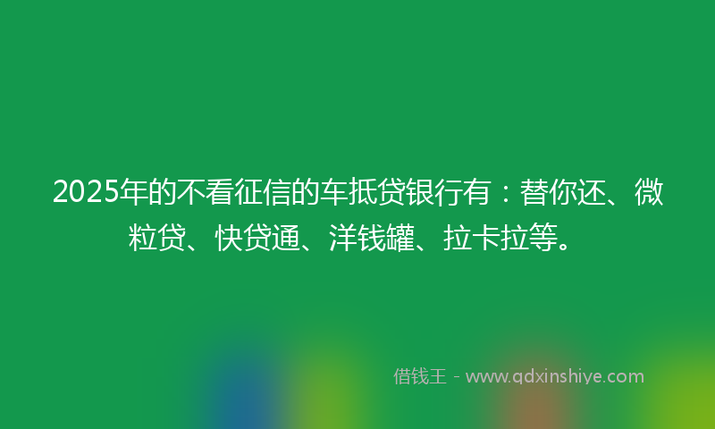 2025年的不看征信的车抵贷银行有：替你还、微粒贷、快贷通、洋钱罐、拉卡拉等。
