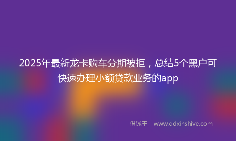 2025年最新龙卡购车分期被拒，总结5个黑户可快速办理小额贷款业务的app