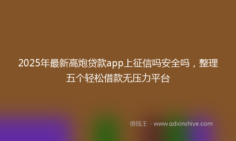 2025年最新高炮贷款app上征信吗安全吗，整理五个轻松借款无压力平台