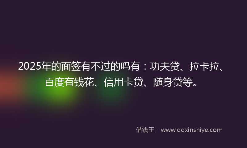 2025年的面签有不过的吗有：功夫贷、拉卡拉、百度有钱花、信用卡贷、随身贷等。