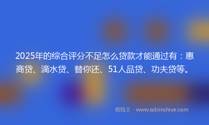 2025年的综合评分不足怎么贷款才能通过有：惠商贷、滴水贷、替你还、51人品贷、功夫贷等。