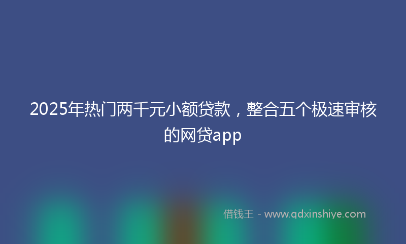 2025年热门两千元小额贷款，整合五个极速审核的网贷app