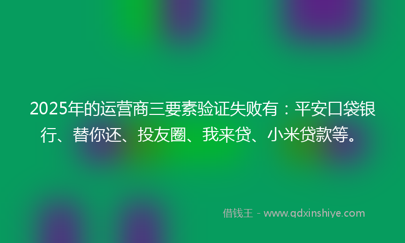 2025年的运营商三要素验证失败有：平安口袋银行、替你还、投友圈、我来贷、小米贷款等。