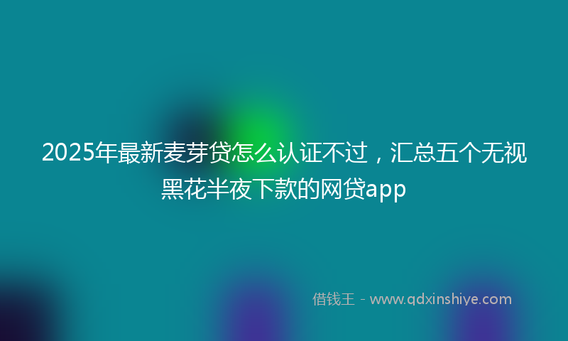 2025年最新麦芽贷怎么认证不过，汇总五个无视黑花半夜下款的网贷app