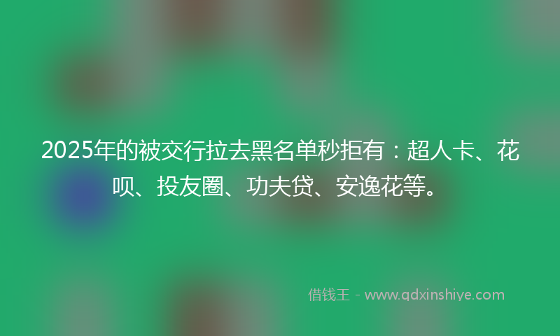 2025年的被交行拉去黑名单秒拒有：超人卡、花呗、投友圈、功夫贷、安逸花等。