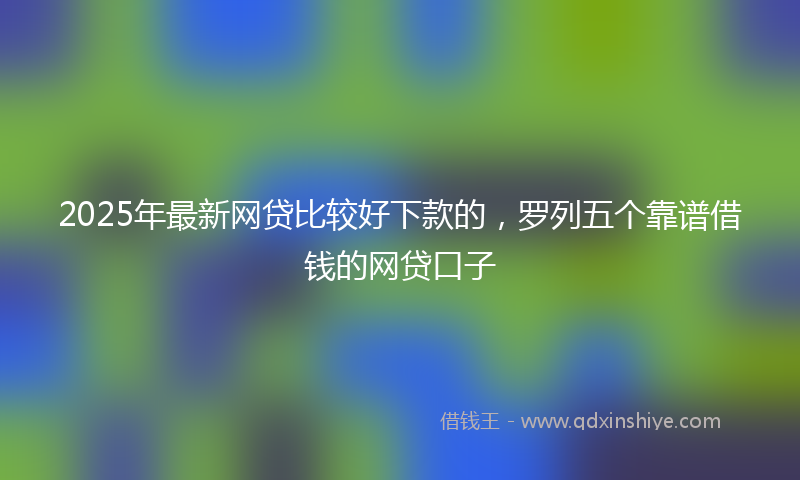 2025年最新网贷比较好下款的，罗列五个靠谱借钱的网贷口子