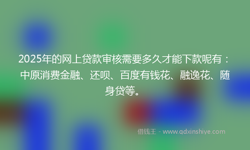 2025年的网上贷款审核需要多久才能下款呢有：中原消费金融、还呗、百度有钱花、融逸花、随身贷等。
