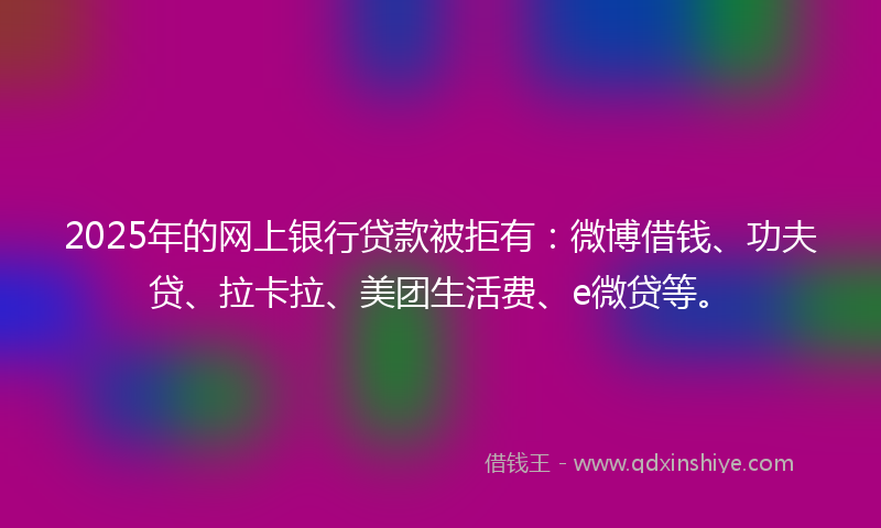 2025年的网上银行贷款被拒有：微博借钱、功夫贷、拉卡拉、美团生活费、e微贷等。