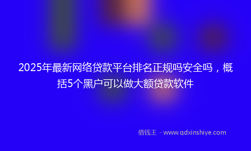 2025年最新网络贷款平台排名正规吗安全吗，概括5个黑户可以做大额贷款软件