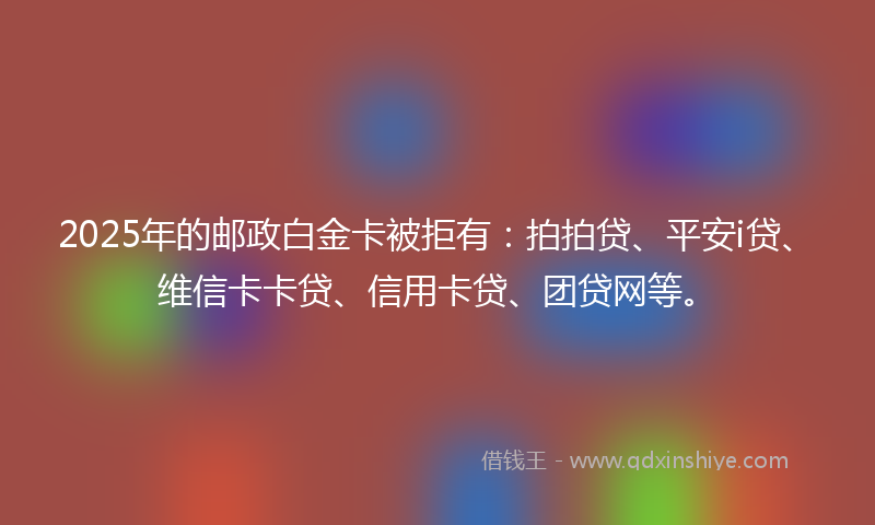 2025年的邮政白金卡被拒有：拍拍贷、平安i贷、维信卡卡贷、信用卡贷、团贷网等。
