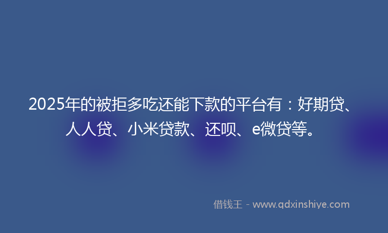2025年的被拒多吃还能下款的平台有：好期贷、人人贷、小米贷款、还呗、e微贷等。