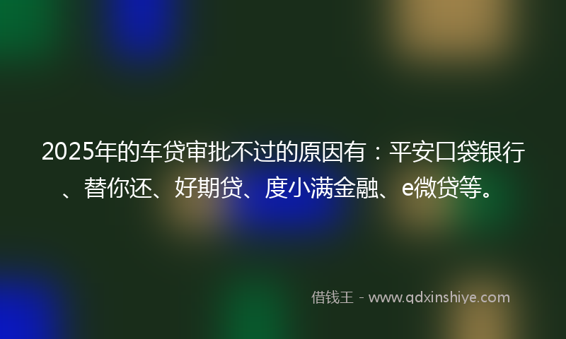 2025年的车贷审批不过的原因有：平安口袋银行、替你还、好期贷、度小满金融、e微贷等。