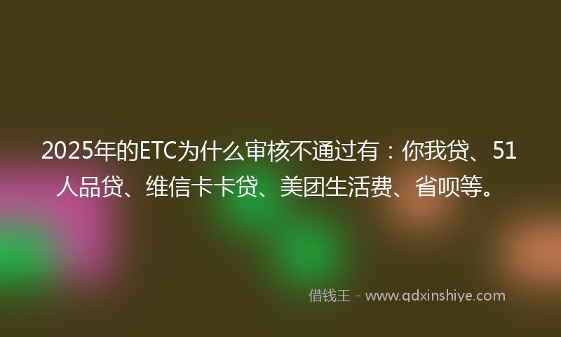 2025年的ETC为什么审核不通过有：你我贷、51人品贷、维信卡卡贷、美团生活费、省呗等。