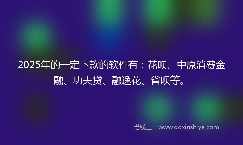2025年的一定下款的软件有：花呗、中原消费金融、功夫贷、融逸花、省呗等。