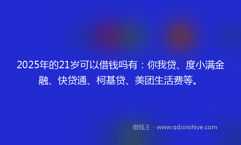 2025年的21岁可以借钱吗有：你我贷、度小满金融、快贷通、柯基贷、美团生活费等。