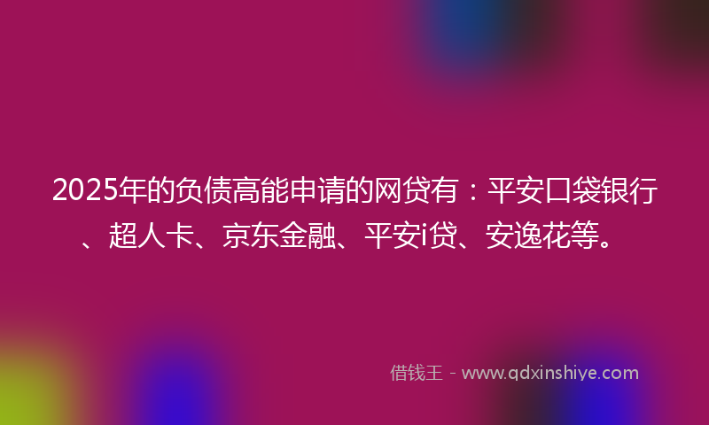 2025年的负债高能申请的网贷有：平安口袋银行、超人卡、京东金融、平安i贷、安逸花等。