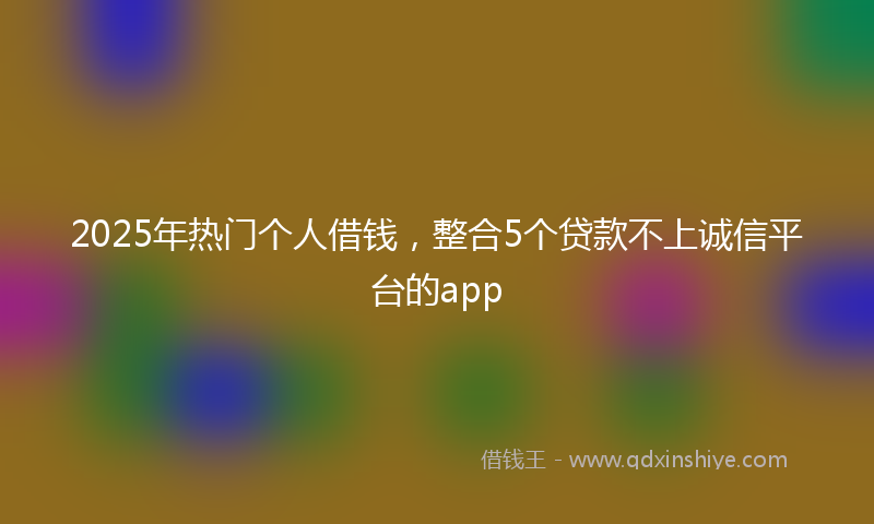 2025年热门个人借钱，整合5个贷款不上诚信平台的app