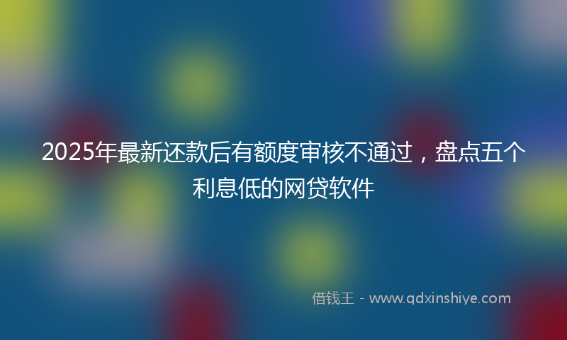 2025年最新还款后有额度审核不通过，盘点五个利息低的网贷软件