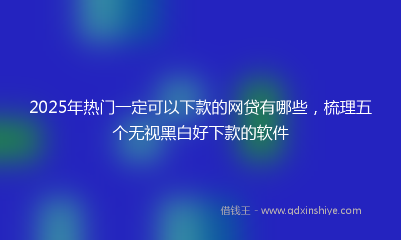 2025年热门一定可以下款的网贷有哪些，梳理五个无视黑白好下款的软件