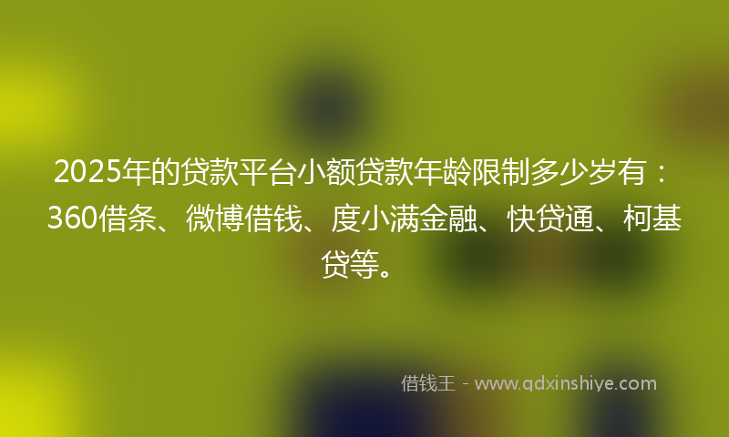 2025年的贷款平台小额贷款年龄限制多少岁有：360借条、微博借钱、度小满金融、快贷通、柯基贷等。