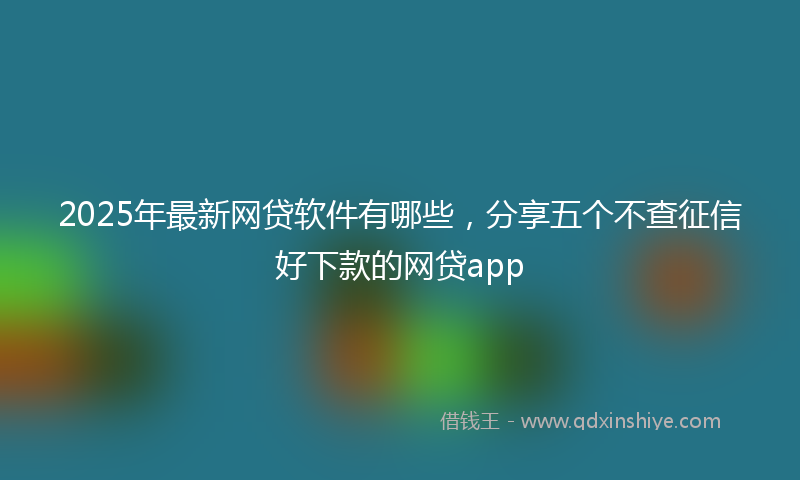 2025年最新网贷软件有哪些，分享五个不查征信好下款的网贷app