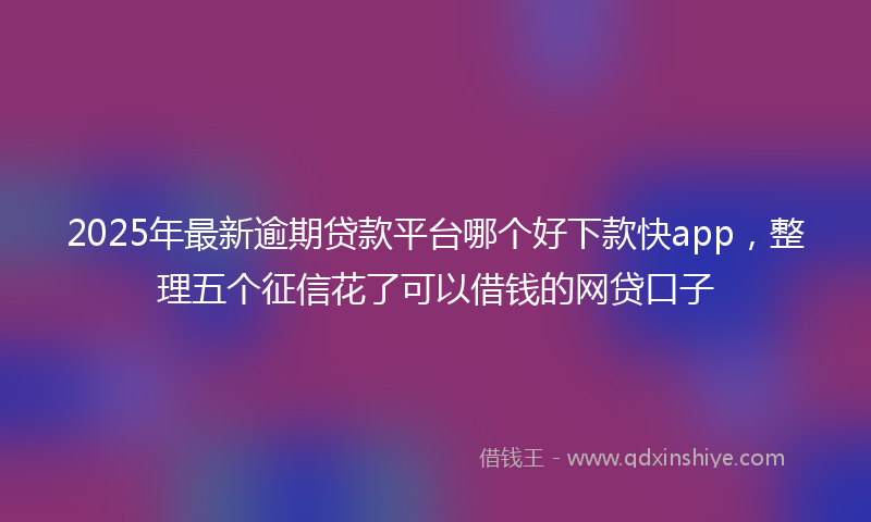 2025年最新逾期贷款平台哪个好下款快app，整理五个征信花了可以借钱的网贷口子