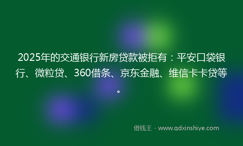 2025年的交通银行新房贷款被拒有：平安口袋银行、微粒贷、360借条、京东金融、维信卡卡贷等。