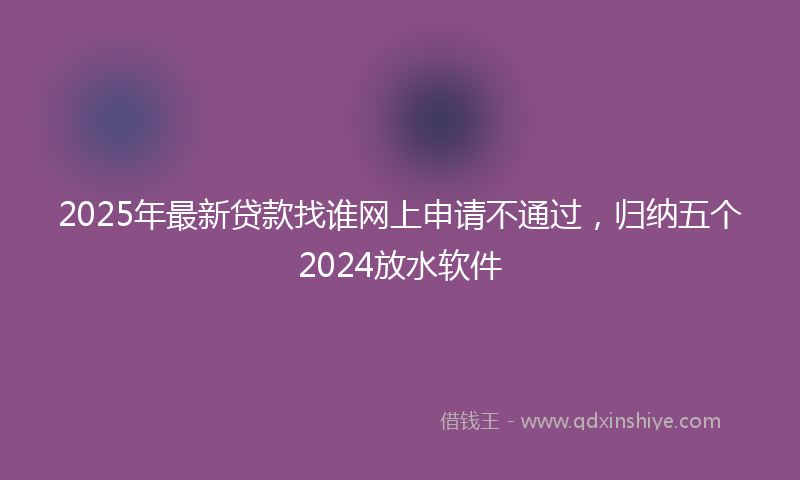 2025年最新贷款找谁网上申请不通过，归纳五个2024放水软件