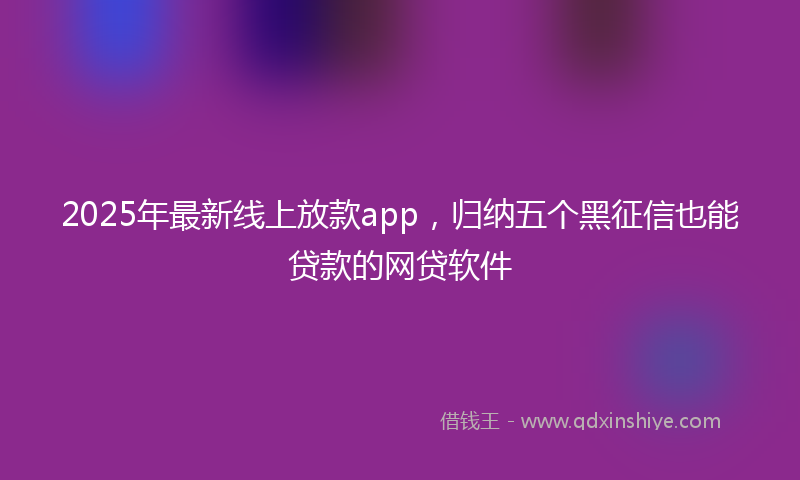 2025年最新线上放款app，归纳五个黑征信也能贷款的网贷软件