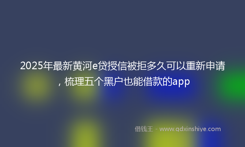 2025年最新黄河e贷授信被拒多久可以重新申请，梳理五个黑户也能借款的app