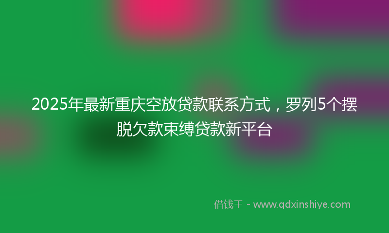 2025年最新重庆空放贷款联系方式，罗列5个摆脱欠款束缚贷款新平台